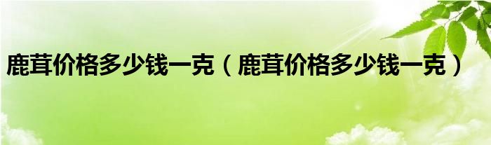 鹿茸价格多少钱一克（鹿茸价格多少钱一克）
