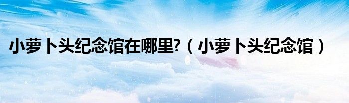 小萝卜头纪念馆在哪里?（小萝卜头纪念馆）