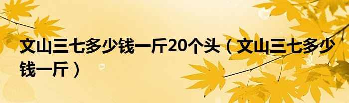 文山三七多少钱一斤20个头（文山三七多少钱一斤）