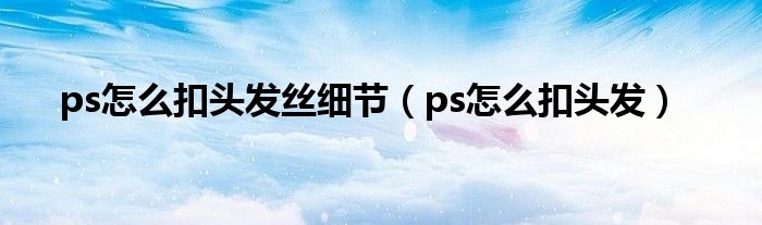 ps怎么扣头发丝细节（ps怎么扣头发）
