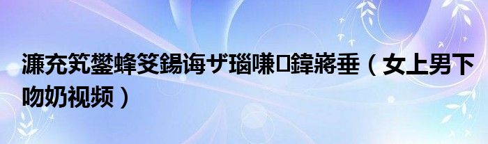 濂充笂鐢蜂笅鍚诲ザ瑙嗛鍏嶈垂（女上男下吻奶视频）