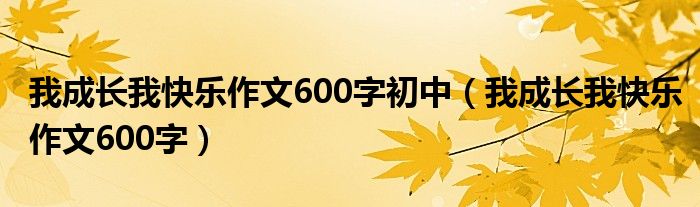 我成长我快乐作文600字初中（我成长我快乐作文600字）