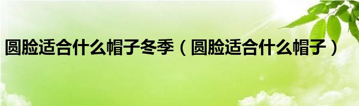 圆脸适合什么帽子冬季（圆脸适合什么帽子）