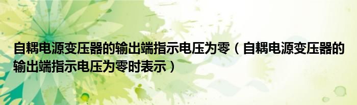 自耦电源变压器的输出端指示电压为零（自耦电源变压器的输出端指示电压为零时表示）