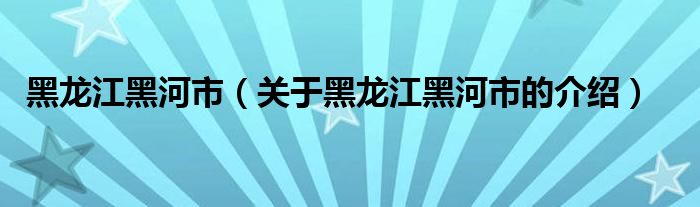 黑龙江黑河市（关于黑龙江黑河市的介绍）
