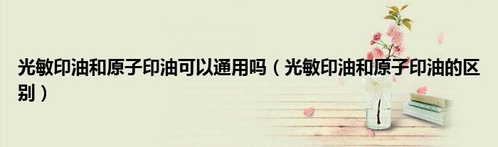 光敏印油和原子印油可以通用吗（光敏印油和原子印油的区别）