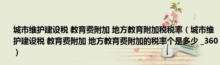 城市维护建设税 教育费附加 地方教育附加税税率（城市维护建设税 教育费附加 地方教育费附加的税率个是多少 _360）