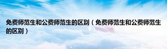 免费师范生和公费师范生的区别（免费师范生和公费师范生的区别）