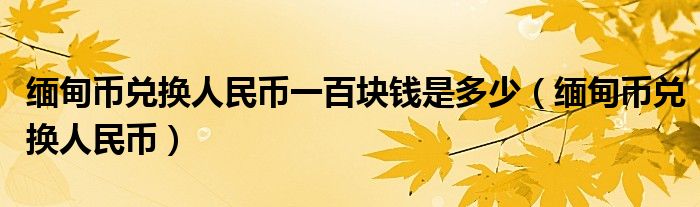 缅甸币兑换人民币一百块钱是多少（缅甸币兑换人民币）