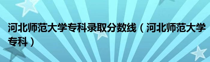 河北师范大学专科录取分数线（河北师范大学专科）