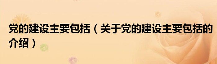 党的建设主要包括（关于党的建设主要包括的介绍）
