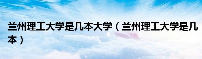 兰州理工大学是几本大学（兰州理工大学是几本）