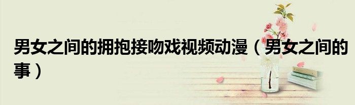 男女之间的拥抱接吻戏视频动漫（男女之间的事）