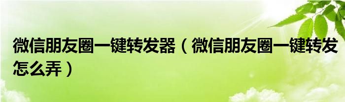 微信朋友圈一键转发器（微信朋友圈一键转发怎么弄）