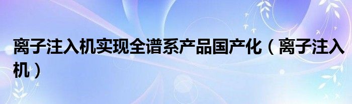 离子注入机实现全谱系产品国产化（离子注入机）