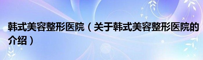 韩式美容整形医院（关于韩式美容整形医院的介绍）