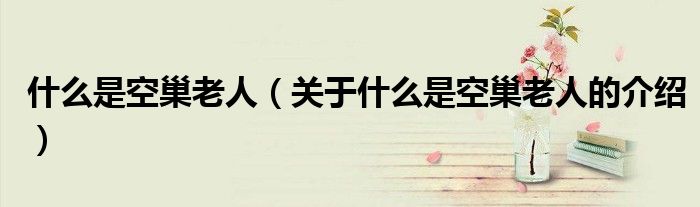 什么是空巢老人（关于什么是空巢老人的介绍）