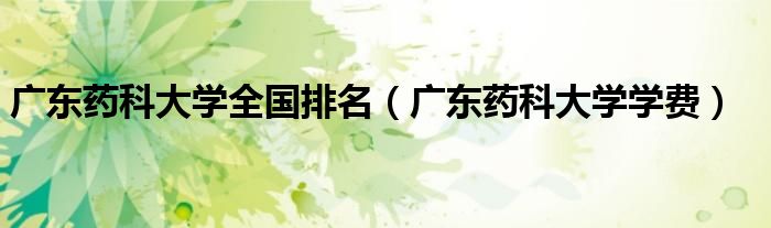 广东药科大学全国排名（广东药科大学学费）