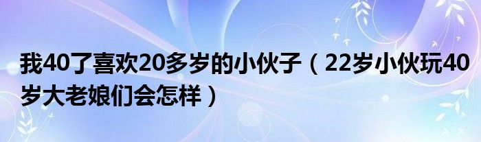 我40了喜欢20多岁的小伙子（22岁小伙玩40岁大老娘们会怎样）