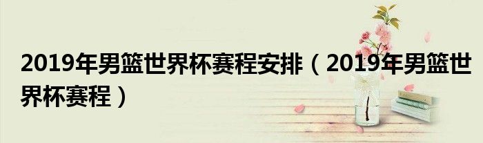 2019年男篮世界杯赛程安排（2019年男篮世界杯赛程）
