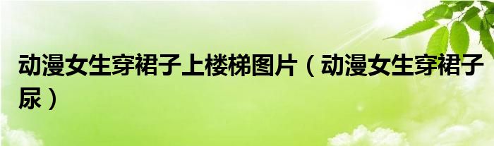 动漫女生穿裙子上楼梯图片（动漫女生穿裙子尿）