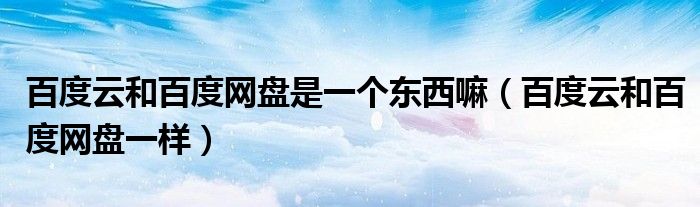 百度云和百度网盘是一个东西嘛（百度云和百度网盘一样）