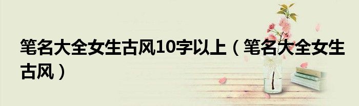 笔名大全女生古风10字以上（笔名大全女生古风）