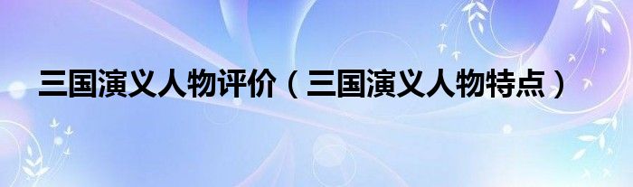 三国演义人物评价（三国演义人物特点）