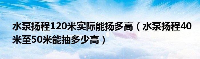 水泵扬程120米实际能扬多高（水泵扬程40米至50米能抽多少高）