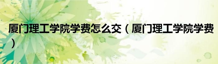 厦门理工学院学费怎么交（厦门理工学院学费）