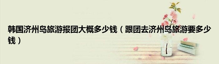 韩国济州岛旅游报团大概多少钱（跟团去济州岛旅游要多少钱）