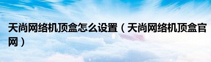 天尚网络机顶盒怎么设置（天尚网络机顶盒官网）