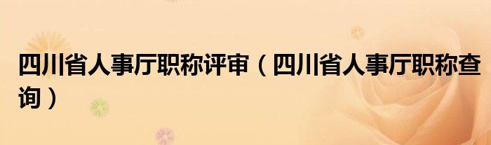 四川省人事厅职称评审（四川省人事厅职称查询）