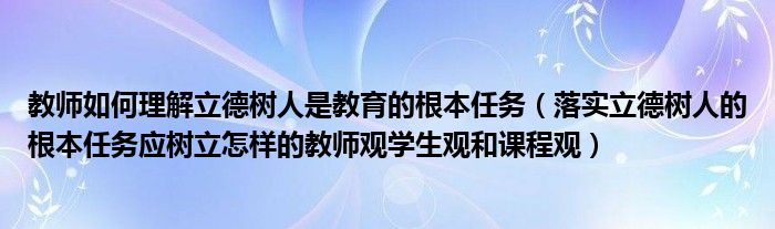 教师如何理解立德树人是教育的根本任务（落实立德树人的根本任务应树立怎样的教师观学生观和课程观）