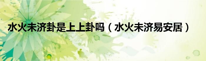 水火未济卦是上上卦吗（水火未济易安居）