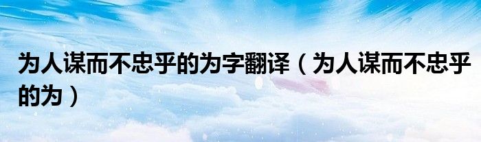 为人谋而不忠乎的为字翻译（为人谋而不忠乎的为）