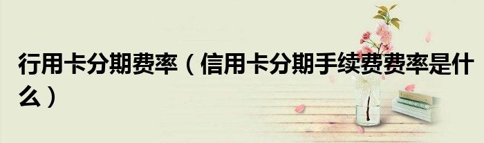 行用卡分期费率（信用卡分期手续费费率是什么）