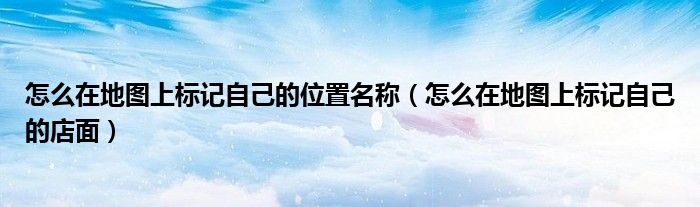 怎么在地图上标记自己的位置名称（怎么在地图上标记自己的店面）