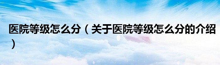 医院等级怎么分（关于医院等级怎么分的介绍）