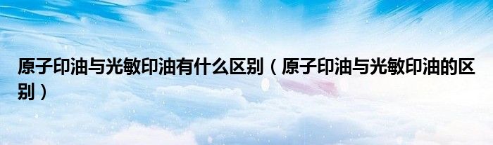 原子印油与光敏印油有什么区别（原子印油与光敏印油的区别）