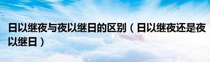 日以继夜与夜以继日的区别（日以继夜还是夜以继日）