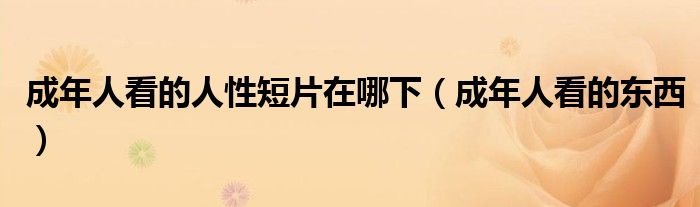 成年人看的人性短片在哪下（成年人看的东西）