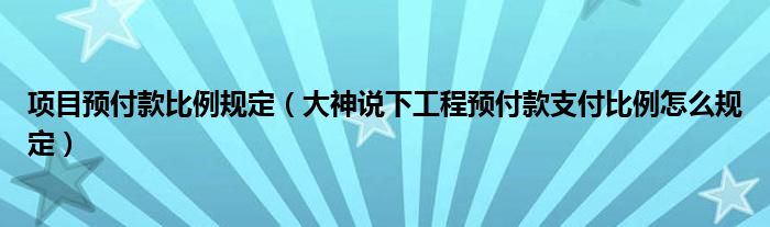 项目预付款比例规定（大神说下工程预付款支付比例怎么规定）