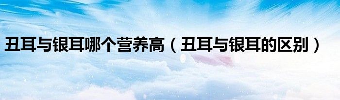 丑耳与银耳哪个营养高（丑耳与银耳的区别）
