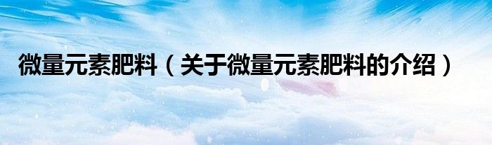 微量元素肥料（关于微量元素肥料的介绍）