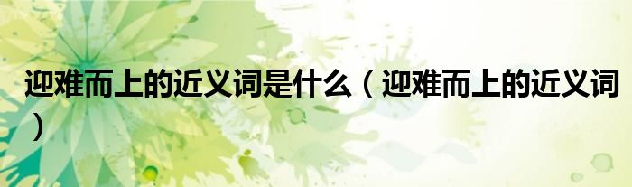 迎难而上的近义词是什么（迎难而上的近义词）