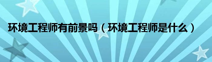 环境工程师有前景吗（环境工程师是什么）