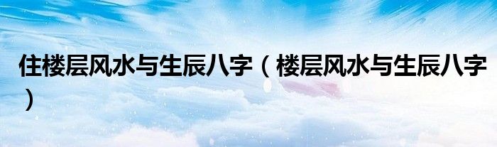 住楼层风水与生辰八字（楼层风水与生辰八字）