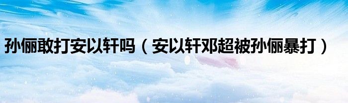 孙俪敢打安以轩吗（安以轩邓超被孙俪暴打）