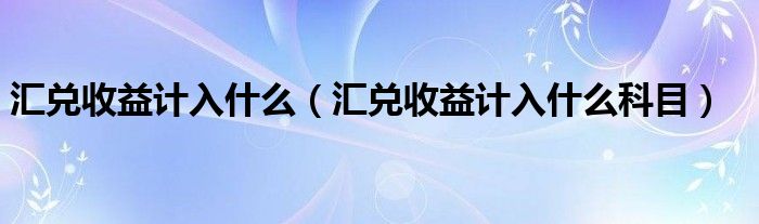 汇兑收益计入什么（汇兑收益计入什么科目）